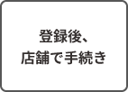 登録後、店舗で手続き