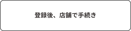 登録後、店舗で手続き