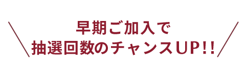 早期ご加入で抽選回数のチャンスUP!!