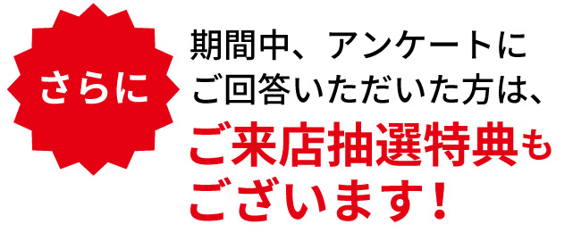 さらに、期間中アンケートにご回答いただいた方は、ご来店抽選特典もございます。