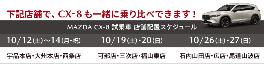 下記店舗で、CX-8も一緒に乗り比べできます！MAZDA CX-8 試乗車店舗配置スケジュール：10/12（土）～14（月・祝）宇品本店・大州本店・西条店、10/19（土）・20（日）可部店・三次店・福山東店、10/26（土）・27（日）石内山田店・広店・尾道山波店