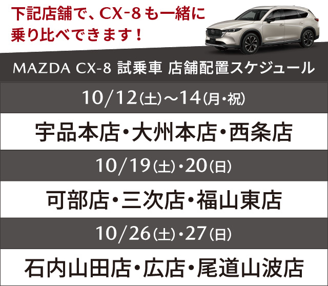 下記店舗で、CX-8も一緒に乗り比べできます！MAZDA CX-8 試乗車店舗配置スケジュール：10/12（土）～14（月・祝）宇品本店・大州本店、10/19（土）・20（日）尾道山波店。西条店、10/26（土）・27（日）石内山田店・可部店