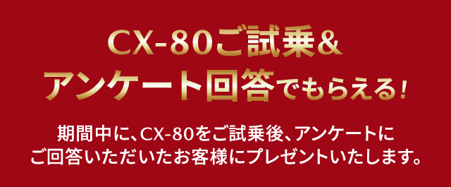 CX-80ご試乗&アンケート回答でもらえる！期間中に、CX-80をご試乗後、アンケートにご回答いただいたお客様にプレゼントいたします。