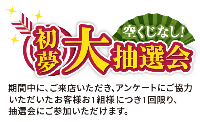 初夢大抽選会　空くじなし！期間中にご来店いただき、アンケートにご協力いただいたお客様お一組様につき1回限り、抽選会にご参加いただけます。