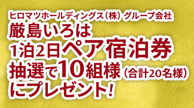 さらに、ヒロマツホールディングス㈱グループ会社 厳島いろは1泊2日ペア宿泊券を抽選で10組様（合計20名様）にプレゼント！