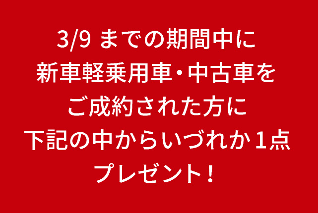 2/10（月）～3/9（日）までの期間中に新車軽乗用車・中古車をご成約された方に下記の中からいづれか1点プレゼント！