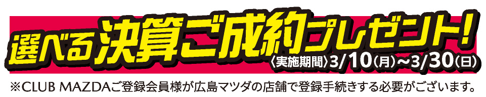 選べる決算ご成約プレゼント 実施期間：3/10（月）～3/30（日）※CLUB MAZDAご登録会員様が広島マツダの店舗で登録手続する必要がございます。