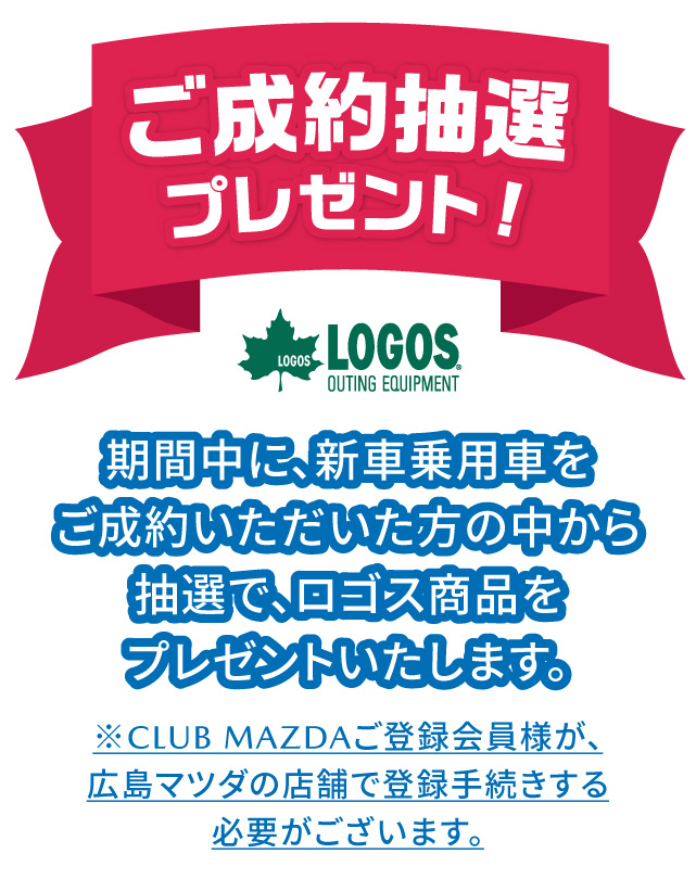ご成約抽選プレゼント 期間中に、新車乗用車をご成約いただいた方の中から抽選で、ロゴス商品をプレゼントいたします。※CLUB MAZDAご登録会員様が広島マツダの店舗で登録手続する必要がございます。