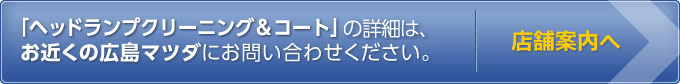 「ヘッドランプクリーニング＆コート」の詳細は、お近くの広島マツダにお問い合わせください。　店舗案内へ