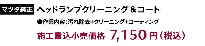 マツダ純正「ヘッドランプクリーニング&コート」作業内容:汚れ除去+クリーニング+コーティング 施工費込小売価格:7,150円(税込)